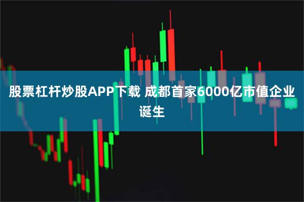 股票杠杆炒股APP下载 成都首家6000亿市值企业诞生