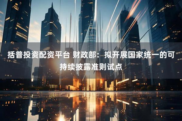 括普投资配资平台 财政部：拟开展国家统一的可持续披露准则试点