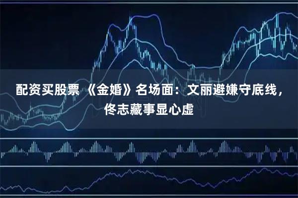 配资买股票 《金婚》名场面：文丽避嫌守底线，佟志藏事显心虚