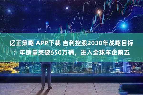 亿正策略 APP下载 吉利控股2030年战略目标：年销量突破650万辆，进入全球车企前五