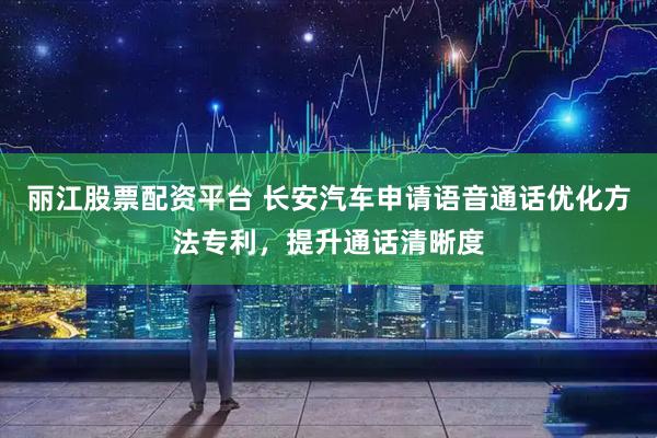 丽江股票配资平台 长安汽车申请语音通话优化方法专利，提升通话清晰度