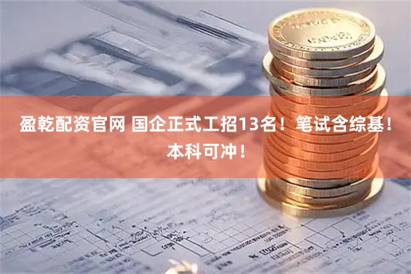 盈乾配资官网 国企正式工招13名！笔试含综基！本科可冲！