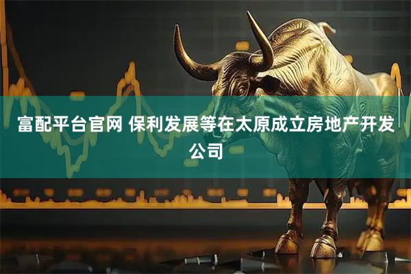 富配平台官网 保利发展等在太原成立房地产开发公司