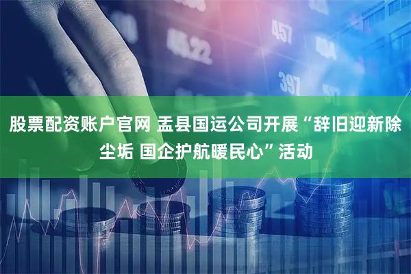 股票配资账户官网 盂县国运公司开展“辞旧迎新除尘垢 国企护航暖民心”活动